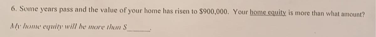 6. Some years pass and the value of your home has risen to $900,000. Your home equity is more than what amount?
Ar home equity will be more than S
