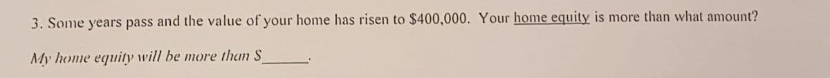 3. Some years pass and the value of your home has risen to $400,000. Your home equity is more than what amount?
My home equity will be more than S
