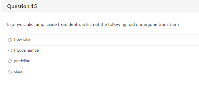 Question 15
In a hydraulic jump, aside from depth, which of the following had undergone transition?
flow rate
froude number
gradeline
O slope
