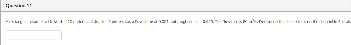 Question 11
A rectangular channel with width = 10 meters and depth = 3 meters has a flow slope of 0.001 and roughness n = 0.025. The flow rate is 80 m/s. Determine the shear stress on the channel in Pascals
