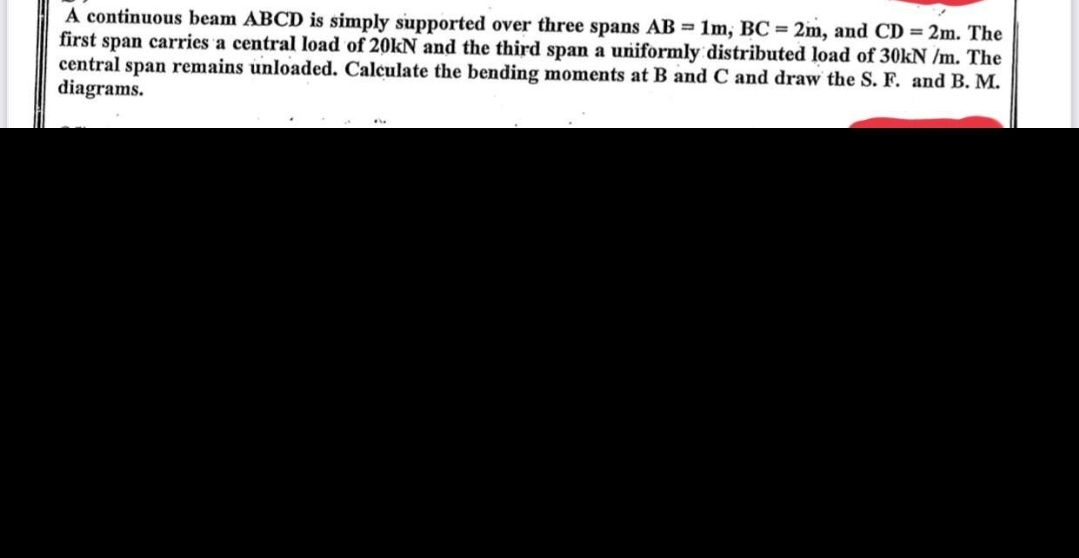 A continuous beam ABCD is simply supported over three spans AB = 1m, BC = 2m, and CD = 2m. The
first span carries a central load of 20kN and the third span a uniformly distributed load of 30kN /m. The
central span remains unloaded. Calculate the bending moments at B and C and draw the S. F. and B. M.
diagrams.
FL