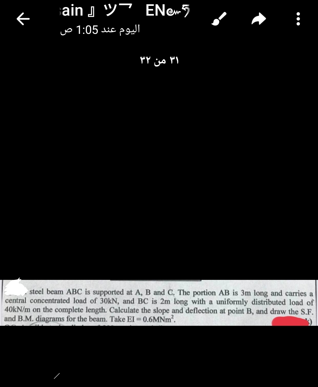 ←
ain
اليوم عند 1:05 ص
EN5
31 من ٣٢
steel beam ABC is supported at A, B and C. The portion AB is 3m long and carries a
central concentrated load of 30kN, and BC is 2m long with a uniformly distributed load of
40kN/m on the complete length. Calculate the slope and deflection at point B, and draw the S.F.
and B.M. diagrams for the beam. Take EI = 0.6MNm².