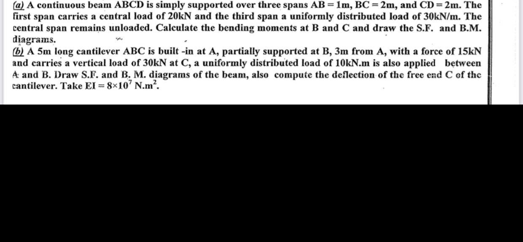 (a) A continuous beam ABCD is simply supported over three spans AB = 1m, BC= 2m, and CD = 2m. The
first span carries a central load of 20kN and the third span a uniformly distributed load of 30kN/m. The
central span remains unloaded. Calculate the bending moments at B and C and draw the S.F. and B.M.
diagrams.
(b) A 5m long cantilever ABC is built-in at A, partially supported at B, 3m from A, with a force of 15kN
and carries a vertical load of 30kN at C, a uniformly distributed load of 10kN.m is also applied between
A and B. Draw S.F. and B. M. diagrams of the beam, also compute the deflection of the free end C of the
cantilever. Take EI = 8x107 N.m².