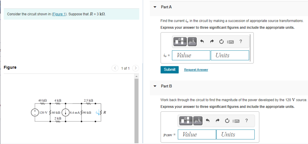 Consider the circuit shown in (Figure 1). Suppose that R = 3 kn.
Figure
40 ΚΩ
www •
4 ΚΩ
m
2.5 k
ww
120 V 60 kn 8.4 mA 90 kn R
2 ΚΩ
1 of 1
Part A
Find the current i, in the circuit by making a succession of appropriate source transformations.
Express your answer to three significant figures and include the appropriate units.
io =
Submit
Part B
μÅ
P120V =
Value
1
Request Answer
μA
Value
SMC
Work back through the circuit to find the magnitude of the power developed by the 120 V source.
Express your answer to three significant figures and include the appropriate units.
Units
S
?
Units
?