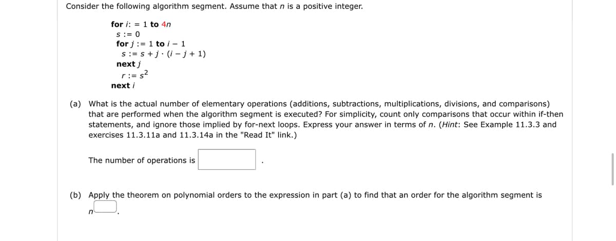 Consider the following algorithm segment. Assume that n is a positive integer.
for i:=1 to 4n
S := 0
for i:=1 to i - 1
s:=s+j. (i- j + 1)
next j
r:= s²
next i
(a) What is the actual number of elementary operations (additions, subtractions, multiplications, divisions, and comparisons)
that are performed when the algorithm segment is executed? For simplicity, count only comparisons that occur within if-then
statements, and ignore those implied by for-next loops. Express your answer in terms of n. (Hint: See Example 11.3.3 and
exercises 11.3.11a and 11.3.14a in the "Read It" link.)
n
The number of operations is
(b) Apply the theorem on polynomial orders to the expression in part (a) to find that an order for the algorithm segment is