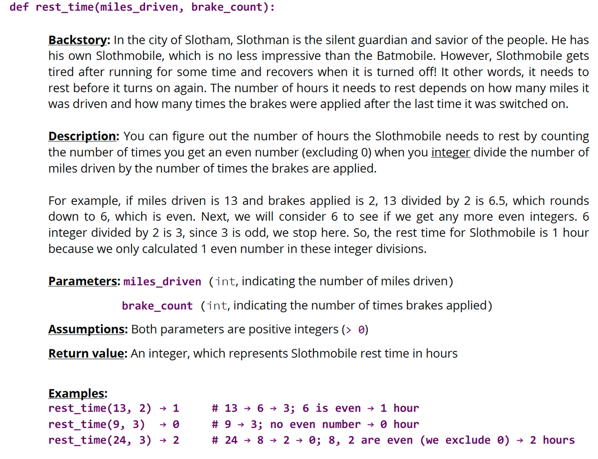 def rest_time (miles_driven, brake_count):
Backstory: In the city of Slotham, Slothman is the silent guardian and savior of the people. He has
his own Slothmobile, which is no less impressive than the Batmobile. However, Slothmobile gets
tired after running for some time and recovers when it is turned off! It other words, it needs to
rest before it turns on again. The number of hours it needs to rest depends on how many miles it
was driven and how many times the brakes were applied after the last time it was switched on.
Description: You can figure out the number of hours the Slothmobile needs to rest by counting
the number of times you get an even number (excluding 0) when you integer divide the number of
miles driven by the number of times the brakes are applied.
For example, if miles driven is 13 and brakes applied is 2, 13 divided by 2 is 6.5, which rounds
down to 6, which is even. Next, we will consider 6 to see if we get any more even integers. 6
integer divided by 2 is 3, since 3 is odd, we stop here. So, the rest time for Slothmobile is 1 hour
because we only calculated 1 even number in these integer divisions.
Parameters: miles_driven (int, indicating the number of miles driven)
brake_count (int, indicating the number of times brakes applied)
Assumptions: Both parameters are positive integers (> 0)
Return value: An integer, which represents Slothmobile rest time in hours
Examples:
rest_time(13, 2) → 1
rest_time(9, 3) → 0
rest_time(24, 3) → 2
# 13 → 6→ 3; 6 is even → 1 hour
#93; no even number → 0 hour
# 2482 → 0; 8, 2 are even (we exclude 0) → 2 hours