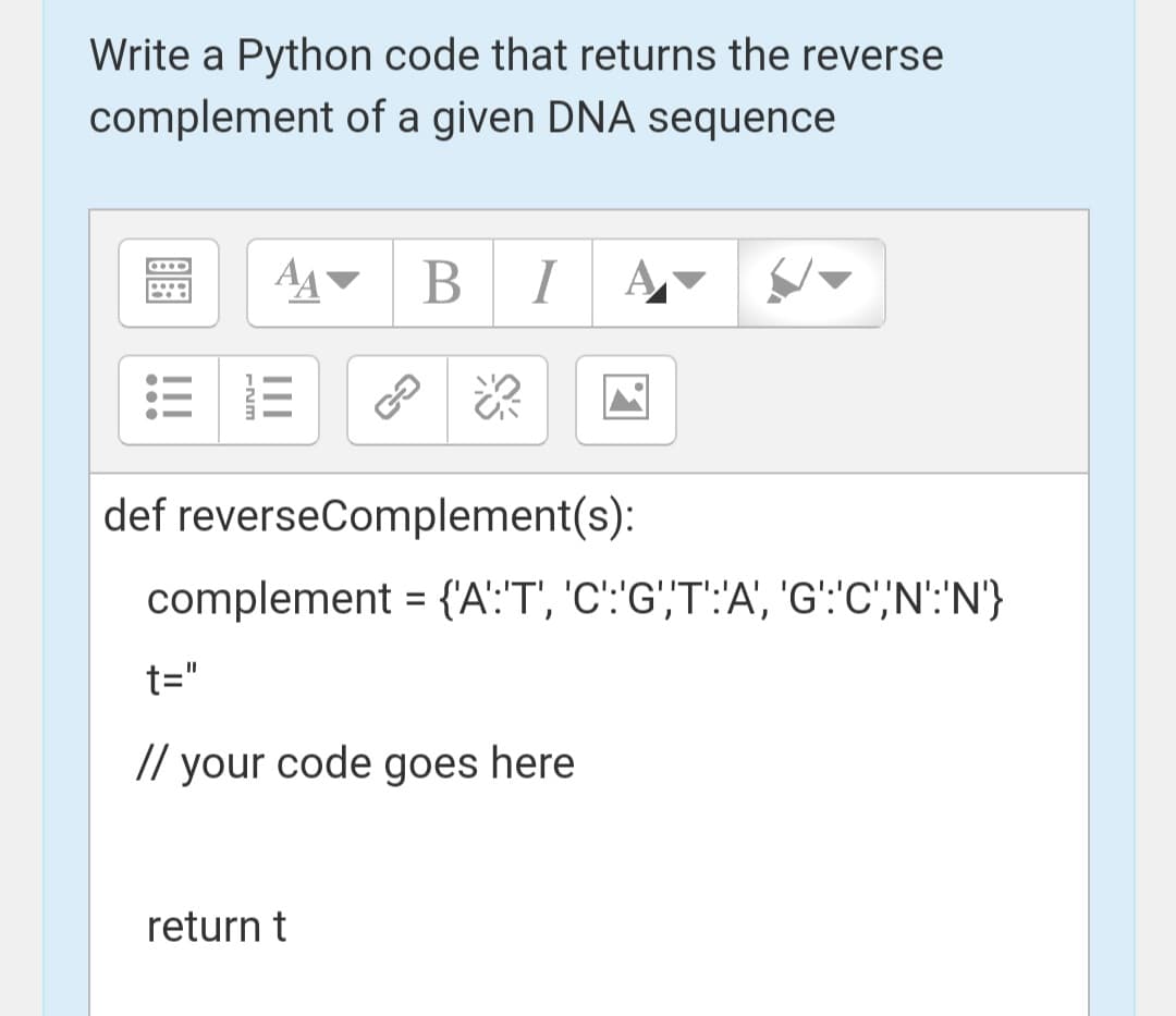 Write a Python code that returns the reverse
complement of a given DNA sequence
AA
B I
def reverseComplement(s):
complement = {'A':'T', 'C':'G',T':'A', 'G':'C','N':'N'}
t="
// your code goes here
return t