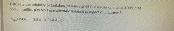 Calculate the solubility of tantalum (II) sulfite at 45 C in a solution that is 0.00511 M
sodium sulfite. (Do NOT use scientific notation to report your answer.)
Ksp(TaSO3) = 3.8 x 10 6 (at 45 C)
