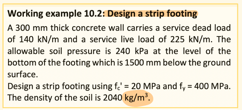 Working example 10.2: Design a strip footing
A 300 mm thick concrete wall carries a service dead load
of 140 kN/m and a service live load of 225 kN/m. The
allowable soil pressure is 240 kPa at the level of the
bottom of the footing which is 1500 mm below the ground
surface.
Design a strip footing using f.' = 20 MPa and fy = 400 MPa.
The density of the soil is 2040 kg/m³.
