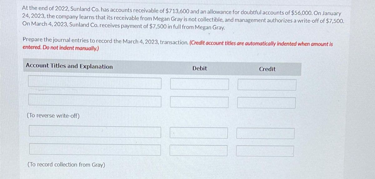 At the end of 2022, Sunland Co. has accounts receivable of $713,600 and an allowance for doubtful accounts of $56,000. On January
24, 2023, the company learns that its receivable from Megan Gray is not collectible, and management authorizes a write-off of $7,500.
On March 4, 2023, Sunland Co. receives payment of $7,500 in full from Megan Gray.
Prepare the journal entries to record the March 4, 2023, transaction. (Credit account titles are automatically indented when amount is
entered. Do not indent manually.)
Account Titles and Explanation
(To reverse write-off)
(To record collection from Gray)
Debit
Credit