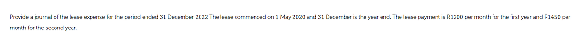 Provide a journal of the lease expense for the period ended 31 December 2022 The lease commenced on 1 May 2020 and 31 December is the year end. The lease payment is R1200 per month for the first year and R1450 per
month for the second year.