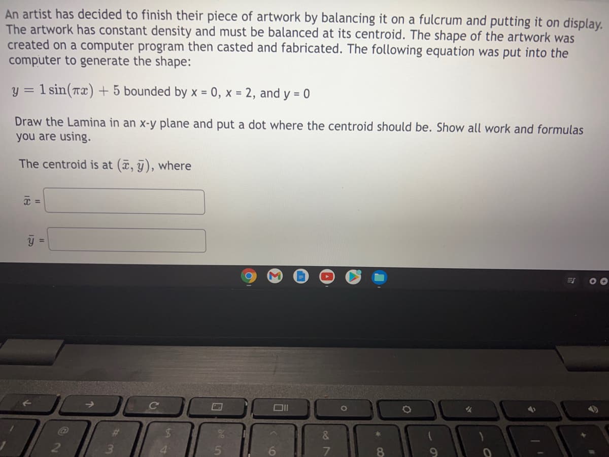 An artist has decided to finish their piece of artwork by balancing it on a fulcrum and putting it on display.
The artwork has constant density and must be balanced at its centroid. The shape of the artwork was
created on a computer program then casted and fabricated. The following equation was put into the
computer to generate the shape:
y =
1 sin(Tx) + 5 bounded by x = 0, x = 2, and y = 0
%3D
Draw the Lamina in an x-y plane and put a dot where the centroid should be. Show all work and formulas
you are using.
The centroid is at (, j), where
y =
%23
&.
本
3.
4.
6.
8.
