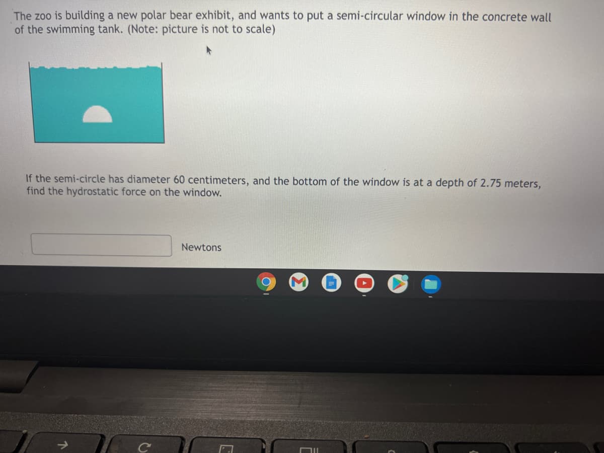 The zoo is building a new polar bear exhibit, and wants to put a semi-circular window in the concrete wall
of the swimming tank. (Note: picture is not to scale)
If the semi-circle has diameter 60 centimeters, and the bottom of the window is at a depth of 2.75 meters,
find the hydrostatic force on the window.
Newtons
