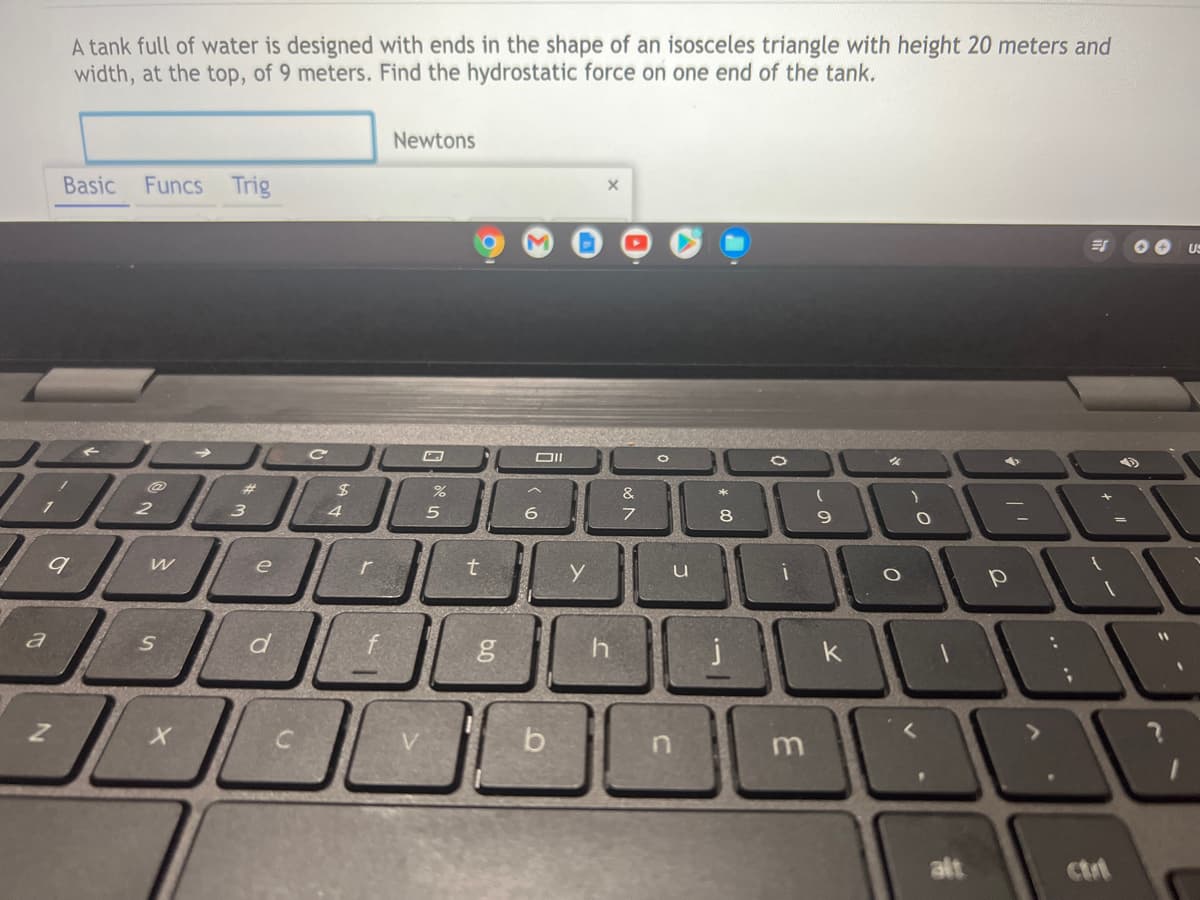 A tank full of water is designed with ends in the shape of an isosceles triangle with height 20 meters and
width, at the top, of 9 meters. Find the hydrostatic force on one end of the tank.
Newtons
Basic
Funcs Trig
US
%23
&
3 4 5
6
7
8
e
a
d
h
b
m
alt
ctrt
~の
