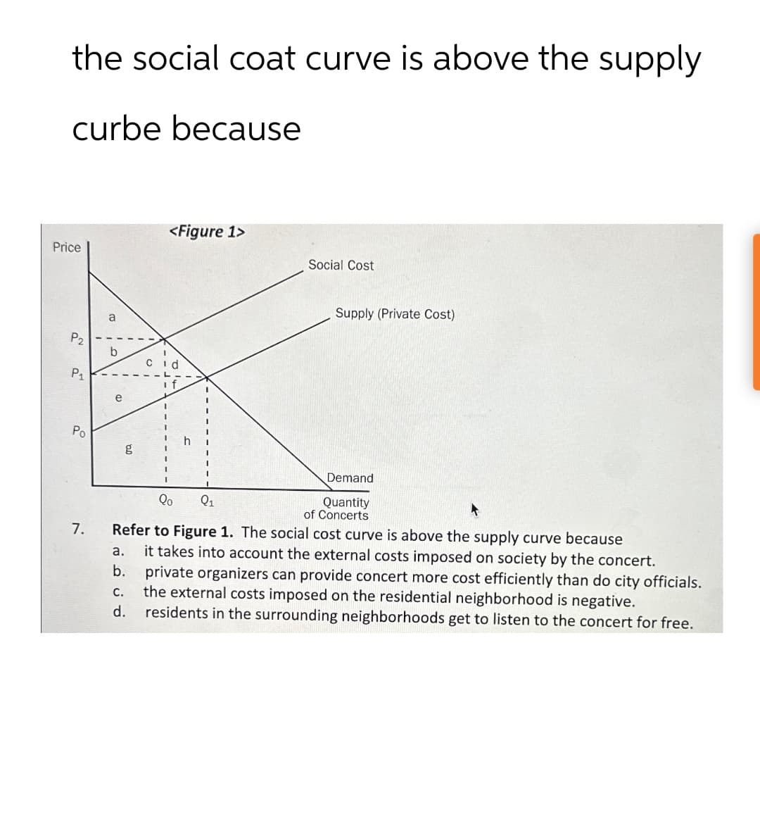 the social coat curve is above the supply
curbe because
Price
P2
P₁
a
b
Po
g
<Figure 1>
Social Cost
Supply (Private Cost)
Qo Q1
Demand
Quantity
of Concerts
Refer to Figure 1. The social cost curve is above the supply curve because
b.
C.
d.
it takes into account the external costs imposed on society by the concert.
private organizers can provide concert more cost efficiently than do city officials.
the external costs imposed on the residential neighborhood is negative.
residents in the surrounding neighborhoods get to listen to the concert for free.
7.
a.