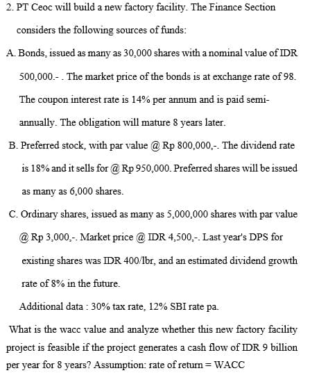 2. PT Ceoc will build a new factory facility. The Finance Section
considers the following sources of funds:
A. Bonds, issued as many as 30,000 shares with a nominal value of IDR
500,000.- . The market price of the bonds is at exchange rate of 98.
The coupon interest rate is 14% per annum and is paid semi-
annually. The obligation will mature 8 years later.
B. Preferred stock, with par value @ Rp 800,000,-. The dividend rate
is 18% and it sells for @ Rp 950,000. Preferred shares will be issued
as many as 6,000 shares.
C. Ordinary shares, issued as many as 5,000,000 shares with par value
@ Rp 3,000,-. Market price @ IDR 4,500,-. Last year's DPS for
existing shares was IDR 400/lbr, and an estimated dividend growth
rate of 8% in the future.
Additional data : 30% tax rate, 12% SBI rate pa.
What is the wacc value and analyze whether this new factory facility
project is feasible if the project generates a cash flow of IDR 9 billion
per year for 8 years? Assumption: rate of return = WACC
