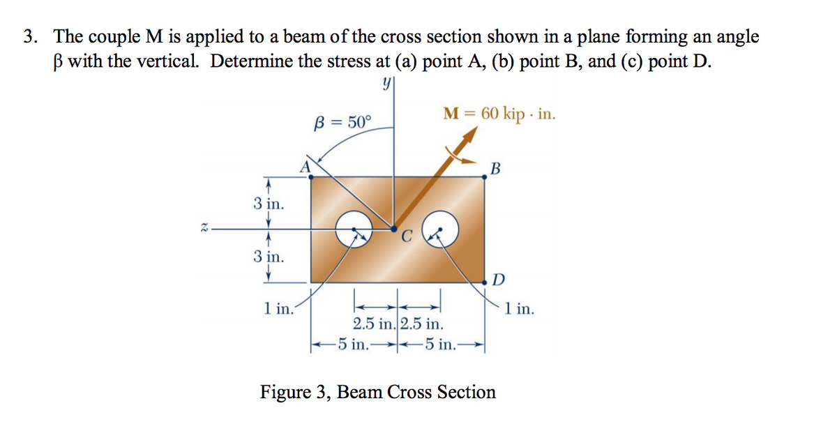 3. The couple M is applied to a beam of the cross section shown in a plane forming an angle
ß with the vertical. Determine the stress at (a) point A, (b) point B, and (c) point D.
Z
1
3 in.
3 in.
1 in.
B = 50°
M = 60 kip-in.
←
2.5 in. 2.5 in.
-5 in.5 in.-
B
D
Figure 3, Beam Cross Section
1 in.