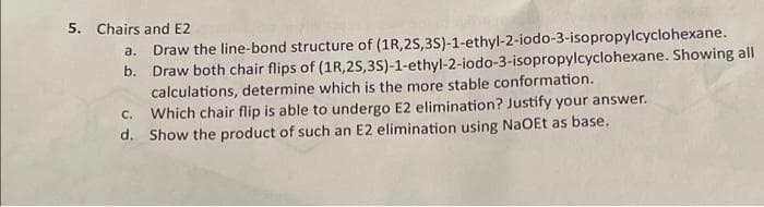 5. Chairs and E2
b.
a. Draw the line-bond structure of (1R,2S,3S)-1-ethyl-2-iodo-3-isopropylcyclohexane.
Draw both chair flips of (1R,2S,3S)-1-ethyl-2-iodo-3-isopropylcyclohexane. Showing all
calculations, determine which is the more stable conformation.
C. Which chair flip is able to undergo E2 elimination? Justify your answer.
d. Show the product of such an E2 elimination using NaOEt as base.