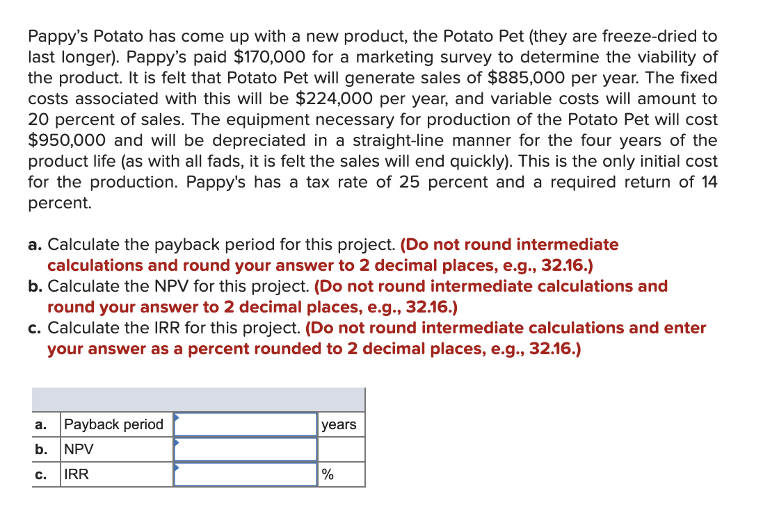 Pappy's Potato has come up with a new product, the Potato Pet (they are freeze-dried to
last longer). Pappy's paid $170,000 for a marketing survey to determine the viability of
the product. It is felt that Potato Pet will generate sales of $885,000 per year. The fixed
costs associated with this will be $224,000 per year, and variable costs will amount to
20 percent of sales. The equipment necessary for production of the Potato Pet will cost
$950,000 and will be depreciated in a straight-line manner for the four years of the
product life (as with all fads, it is felt the sales will end quickly). This is the only initial cost
for the production. Pappy's has a tax rate of 25 percent and a required return of 14
percent.
a. Calculate the payback period for this project. (Do not round intermediate
calculations and round your answer to 2 decimal places, e.g., 32.16.)
b. Calculate the NPV for this project. (Do not round intermediate calculations and
round your answer to 2 decimal places, e.g., 32.16.)
c. Calculate the IRR for this project. (Do not round intermediate calculations and enter
your answer as a percent rounded to 2 decimal places, e.g., 32.16.)
a.
b.
C.
Payback period
NPV
IRR
years
%