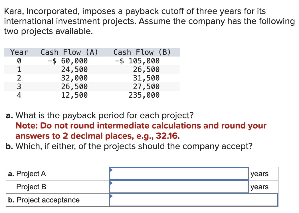 Kara, Incorporated, imposes a payback cutoff of three years for its
international investment projects. Assume the company has the following
two projects available.
Year Cash Flow (A)
-$ 60,000
0
24,500
32,000
81234
26,500
12,500
Cash Flow (B)
-$ 105,000
a. Project A
Project B
b. Project acceptance
26,500
31,500
27,500
235,000
a. What is the payback period for each project?
Note: Do not round intermediate calculations and round your
answers to 2 decimal places, e.g., 32.16.
b. Which, if either, of the projects should the company accept?
years
years