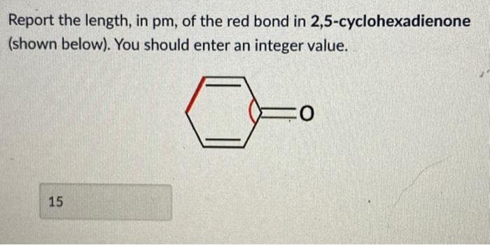 Report the length, in pm, of the red bond in 2,5-cyclohexadienone
(shown below). You should enter an integer value.
15
:0