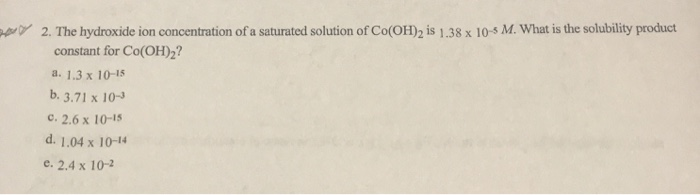 2. The hydroxide ion concentration of a saturated solution of Co(OH)2 is 1.38 x 10-5 M. What is the solubility product
constant for Co(OH)2?
a. 1.3 x 10-15
b. 3.71 x 10-3
c. 2.6 x 10-15
d. 1.04 x 10-14
e. 2.4 x 10-2