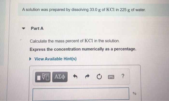 A solution was prepared by dissolving 33.0 g of KCl in 225 g of water.
▼
Part A
Calculate the mass percent of KCl in the solution.
Express the concentration numerically as a percentage.
►View Available Hint(s)
17 ΑΣΦ
S
?
%