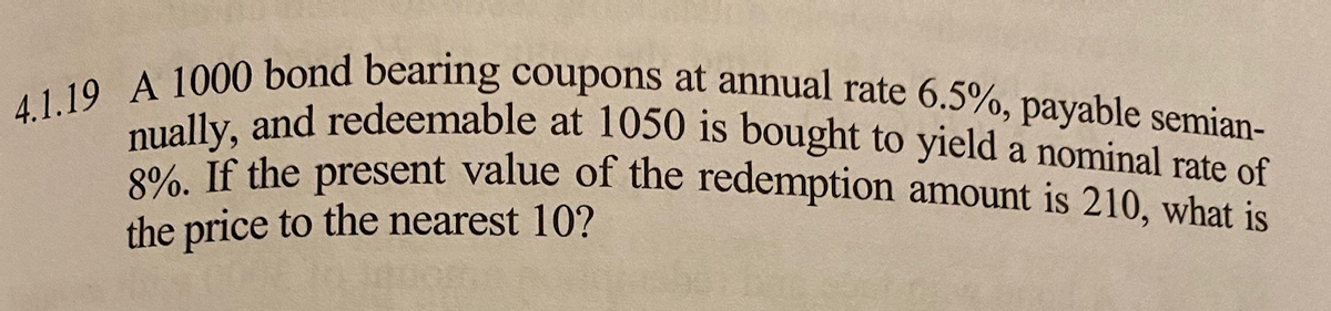 4.1.19 A 1000 bond bearing coupons at annual rate 6.5%, payable semian-
nually, and redeemable at 1050 is bought to yield a nominal rate of
8%. If the present value of the redemption amount is 210, what is
the price to the nearest 10?