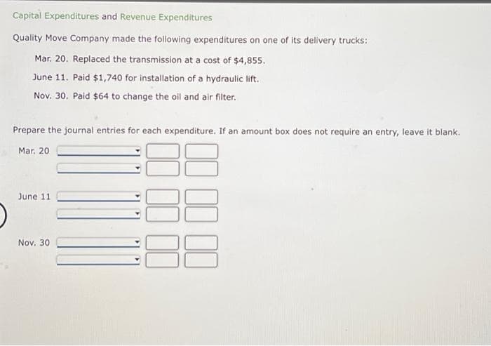 Capital Expenditures and Revenue Expenditures
Quality Move Company made the following expenditures on one of its delivery trucks:
Mar. 20. Replaced the transmission at a cost of $4,855.
June 11. Paid $1,740 for installation of a hydraulic lift.
Nov. 30. Paid $64 to change the oil and air filter.
Prepare the journal entries for each expenditure. If an amount box does not require an entry, leave it blank.
Mar. 20
36
June 11
Nov. 30