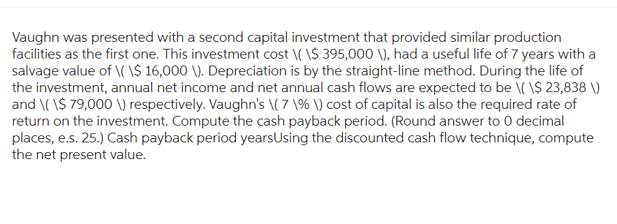 Vaughn was presented with a second capital investment that provided similar production
facilities as the first one. This investment cost \( \$ 395,000 \), had a useful life of 7 years with a
salvage value of \(\$ 16,000 \). Depreciation is by the straight-line method. During the life of
the investment, annual net income and net annual cash flows are expected to be \( \$ 23,838 \)
and \(\$ 79,000 V) respectively. Vaughn's \( 7 \% \) cost of capital is also the required rate of
return on the investment. Compute the cash payback period. (Round answer to 0 decimal
places, e.s. 25.) Cash payback period years Using the discounted cash flow technique, compute
the net present value.