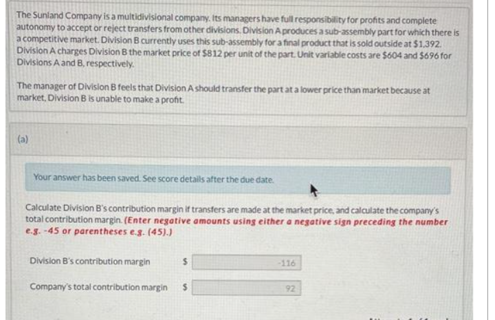 The Sunland Company is a multidivisional company. Its managers have full responsibility for profits and complete
autonomy to accept or reject transfers from other divisions. Division A produces a sub-assembly part for which there is
a competitive market. Division B currently uses this sub-assembly for a final product that is sold outside at $1,392.
Division A charges Division B the market price of $812 per unit of the part. Unit variable costs are $604 and $696 for
Divisions A and B, respectively.
The manager of Division B feels that Division A should transfer the part at a lower price than market because at
market, Division B is unable to make a profit.
(a)
Your answer has been saved. See score details after the due date.
Calculate Division B's contribution margin if transfers are made at the market price, and calculate the company's
total contribution margin. (Enter negative amounts using either a negative sign preceding the number
e.g.-45 or parentheses e.g. (45).)
Division B's contribution margin
Company's total contribution margin $
-116
92