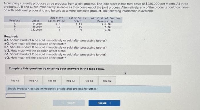 A company currently produces three products from a joint process. The joint process has total costs of $280,000 per month. All three
products, A, B and C, are immediately saleable as they come out of the joint process. Alternatively, any of the products could continue
on with additional processing and be sold as a more complete product. The following information is available:
Product
8
C
Units
44,000
88,000
132,000
Immediate
Sales Price
$8
10
6
Later Sales Unit Cost of Further
Processing
$6.00
Reg A1
Price
$ 13
Required:
a-1. Should Product A be sold immediately or sold after processing further?
a-2. How much will the decision affect profit?
15
9
b-1. Should Product B be sold immediately or sold after processing further?
b-2. How much will the decision affect profit?
Req B1
c-1. Should Product C be sold immediately or sold after processing further?
c-2. How much will the decision affect profit?
Complete this question by entering your answers in the tabs below.
Reg A2
Req 82
Should Product A be sold immediately or sold after processing further?
2.00
5.00
Reg A1
Req C1
Req C2
Req A2 >