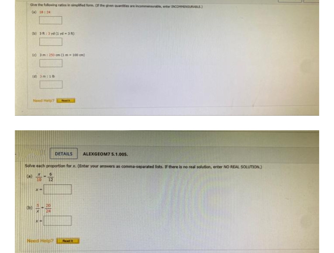 Give the following ratios in simplified form. (If the given quantities are incommensurable, enter INCOMMENSURABLE)
(a) 18:24
(b) 3 ft: 3 yd (1 yd-3 ft)
(c) 3 m: 250 cm (1 m-100 cm)
(d) 3m: 1 lb
Need Help?
Read it
DETAILS
ALEXGEOM7 5.1.005.
Solve each proportion for x. (Enter your answers as comma-separated lists. If there is no real solution, enter NO REAL SOLUTION.)
X-
(b)
Need Help? Road