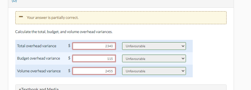 Your answer is partially correct.
Calculate the total, budget, and volume overhead variances.
Total overhead variance
Volume overhead variance
$
tA
Budget overhead variance $
eTextbook and Media
LA
LA
2340
115
2455
Unfavourable
Unfavourable
Unfavourable