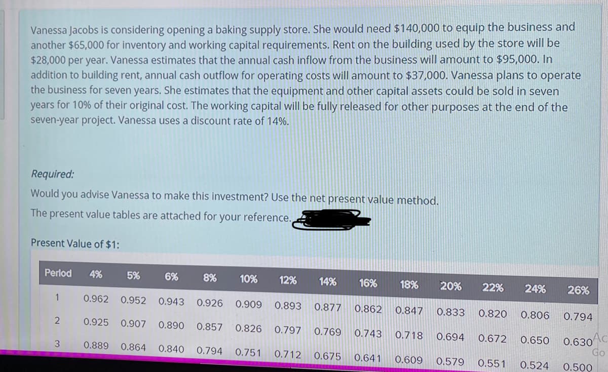 Vanessa Jacobs is considering opening a baking supply store. She would need $140,000 to equip the business and
another $65,000 for inventory and working capital requirements. Rent on the building used by the store will be
$28,000 per year. Vanessa estimates that the annual cash inflow from the business will amount to $95,000. In
addition to building rent, annual cash outflow for operating costs will amount to $37,000. Vanessa plans to operate
the business for seven years. She estimates that the equipment and other capital assets could be sold in seven
years for 10% of their original cost. The working capital will be fully released for other purposes at the end of the
seven-year project. Vanessa uses a discount rate of 14%.
Required:
Would you advise Vanessa to make this investment? Use the net present value method.
The present value tables are attached for your reference.
Present Value of $1:
Perlod
4%
5%
6%
8%
10%
12%
14%
16%
18%
20%
22%
24%
26%
1
0.962 0.952 0.943
0.926
0.909
0.893 0.877
0.862
0.847
0.833
0.820
0.806
0.794
0.925
0.907 0.890
0.857
0.826
0.797
0.769
0.743
0.718
0.694
0.672
0.650
0.630
Go
3
0.889
0.864 0.840
0.794
0.751
0.712
0.675
0.641
0.609
0.579
0.551
0.524
0.500
