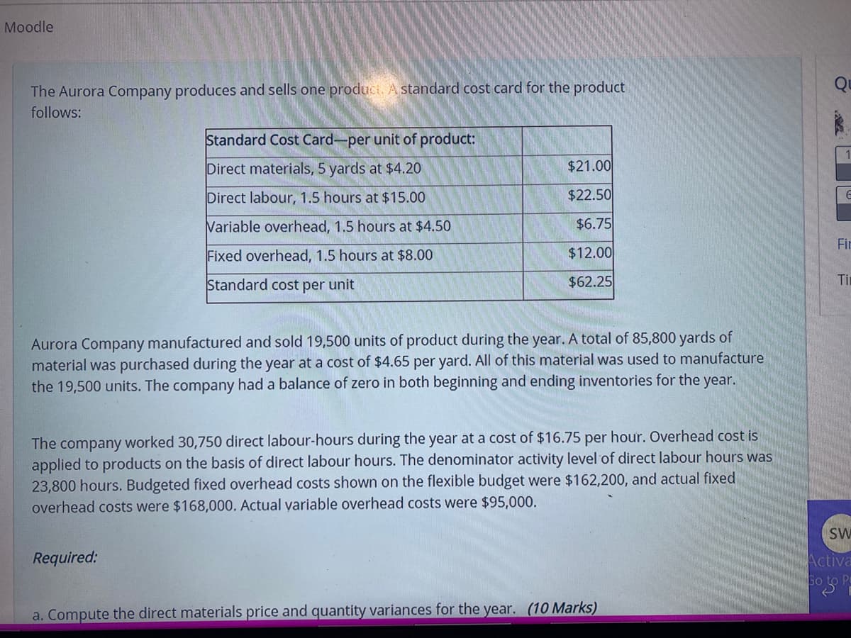 Moodle
The Aurora Company produces and sells one produci. A standard cost card for the product
follows:
Standard Cost Card-per unit of product:
Direct materials, 5 yards at $4.20
$21.00
Direct labour, 1.5 hours at $15.00
$22.50
Variable overhead, 1.5 hours at $4.50
$6.75
Fir
Fixed overhead, 1.5 hours at $8.00
$12.00
Standard cost per unit
$62.25
Ti
Aurora Company manufactured and sold 19,500 units of product during the year. A total of 85,800 yards of
material was purchased during the year at a cost of $4.65 per yard. All of this material was used to manufacture
the 19,500 units. The company had a balance of zero in both beginning and ending inventories for the year.
The company worked 30,750 direct labour-hours during the year at a cost of $16.75 per hour. Overhead cost is
applied to products on the basis of direct labour hours. The denominator activity level of direct labour hours was
23,800 hours. Budgeted fixed overhead costs shown on the flexible budget were $162,200, and actual fixed
overhead costs were $168,000. Actual yariable overhead costs were $95,000.
SW
Required:
Activa
a. Compute the direct materials price and quantity variances for the year. (10 Marks)

