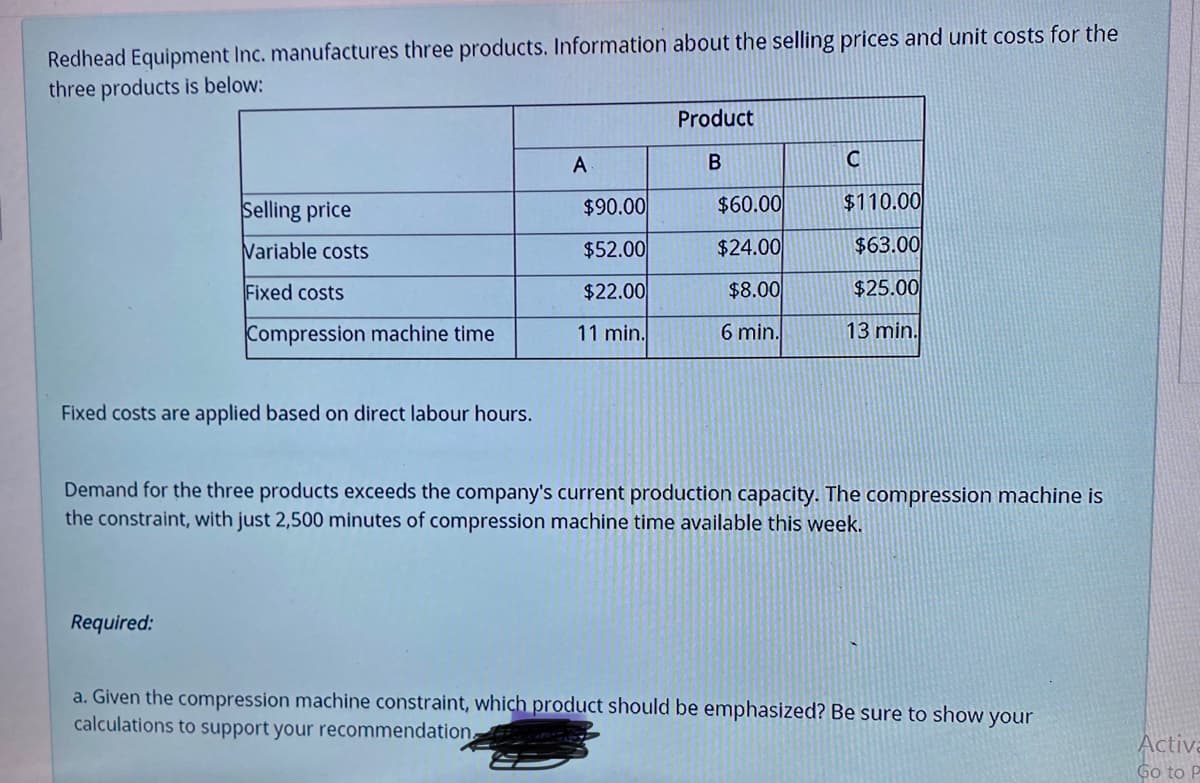 Redhead Equipment Inc. manufactures three products. Information about the selling prices and unit costs for the
three products is below:
Product
A
Selling price
$90.00
$60.00
$110.00
Variable costs
$52.00
$24.00
$63.00
Fixed costs
$22.00
$8.00
$25.00
Compression machine time
11 min.
6 min.
13 min.
Fixed costs are applied based on direct labour hours.
Demand for the three products exceeds the company's current production capacity. The compression machine is
the constraint, with just 2,500 minutes of compression machine time available this week.
Required:
a. Given the compression machine constraint, which product should be emphasized? Be sure to show your
calculations to support your recommendation
Activa
Go to P
