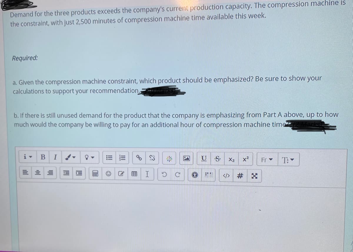 Demand for the three products exceeds the company's current production capacity. The compression machine is
the constraint, with just 2,500 minutes of compression machine time available this week.
Required:
a. Given the compression machine constraint, which product should be emphasized? Be sure to show your
calculations to support your recommendation.
b. If there is still unused demand for the product that the company is emphasizing from Part A above, up to how
much would the company be willing to pay for an additional hour of compression machine time
i-
I
米
x2
Fr v
X2
</>
#3
G
III
