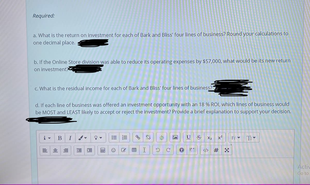 Required:
a. What is the return on investment for each of Bark and Bliss' four lines of business? Round your calculations to
one decimal place.
b. If the Online Store division was able to reduce its operating expenses by $57,000, what would be its new return
on investment?
c. What is the residual income for each of Bark and Bliss' four lines of business?
d. If each line of business was offered an investment opportunity with an 18 % ROI, which lines of business would
be MOST and LEAST likely to accept or reject the investment? Provide a brief explanation to support your decision.
i-
B
I
米
U
X2
x2
Fr -
</> # X
Activ
Go to
四
ilul
