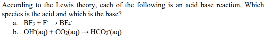 According to the Lewis theory, each of the following is an acid base reaction. Which
species is the acid and which is the base?
a. BF3+F → BF4
b. OH(aq)+ CO2(aq) → HCO3 (aq)
