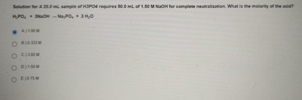 Solution for A 25.0 mL sample of H3PO4 requires 50.0 mL of 1.50 M NaOH for complete neutralization. What is the molarity of the acid?
H,PO, + 3NaOH - Na,PO, + 3 H,0
A)1.00 M
O B)0333 M
O C)3.00 M
O D)150 M
O E)0.75 M
