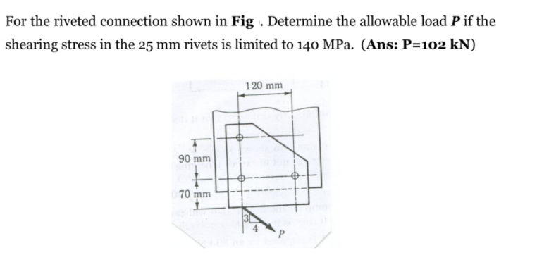 For the riveted connection shown in Fig . Determine the allowable load P if the
shearing stress in the 25 mm rivets is limited to 140 MPa. (Ans: P=102 kN)
120 mm
90 mm
70 mm
