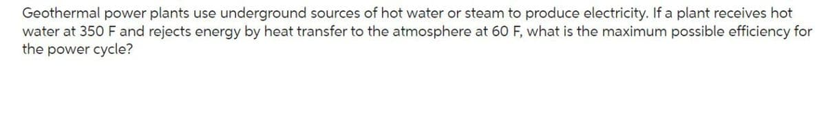 Geothermal power plants use underground sources of hot water or steam to produce electricity. If a plant receives hot
water at 350 F and rejects energy by heat transfer to the atmosphere at 60 F, what is the maximum possible efficiency for
the power cycle?