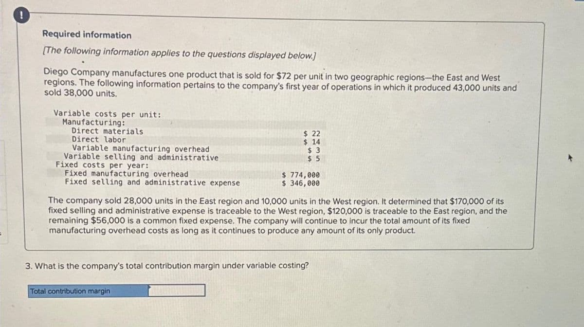 Required information
[The following information applies to the questions displayed below.]
Diego Company manufactures one product that is sold for $72 per unit in two geographic regions-the East and West
regions. The following information pertains to the company's first year of operations in which it produced 43,000 units and
sold 38,000 units.
Variable costs per unit:
Manufacturing:
Direct materials
Direct labor
Variable manufacturing overhead
Variable selling and administrative
Fixed costs per year:
Fixed manufacturing overhead
Fixed selling and administrative expense
$ 22
$ 14
$3
$5
$ 774,000
$ 346,000
The company sold 28,000 units in the East region and 10,000 units in the West region. It determined that $170,000 of its
fixed selling and administrative expense is traceable to the West region, $120,000 is traceable to the East region, and the
remaining $56,000 is a common fixed expense. The company will continue to incur the total amount of its fixed
manufacturing overhead costs as long as it continues to produce any amount of its only product.
Total contribution margin
3. What is the company's total contribution margin under variable costing?