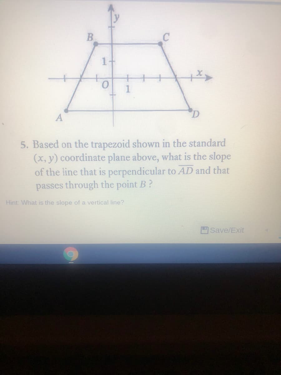 B
1-
5. Based on the trapezoid shown in the standard
(x, y) coordinate plane above, what is the slope
of the line that is perpendicular to AD and that
passes through the point B?
Hint: What is the slope of a vertical line?
Save/Exit
