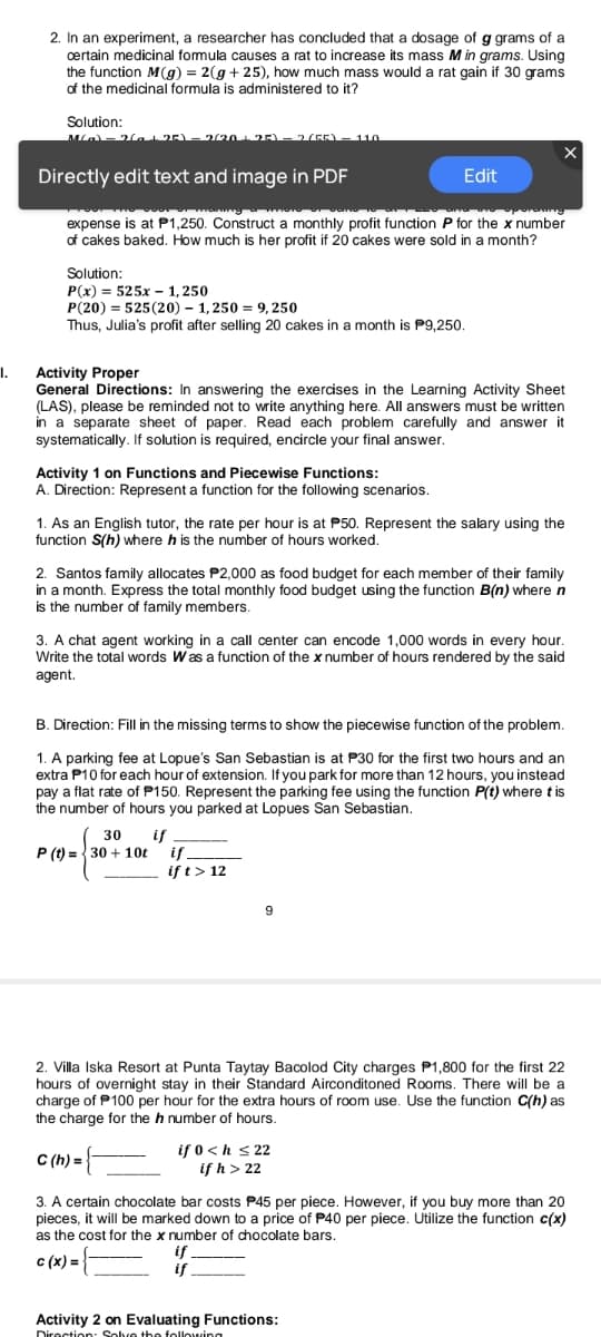 2. In an experiment, a researcher has concluded that a dosage of g grams of a
certain medicinal fomula causes a rat to increase its mass M in grams. Using
the function M(g) = 2(g + 25), how much mass would a rat gain if 30 grams
of the medicinal formula is administered to it?
Solution:
la 25) – 220 25)– 2(5E).
110
Directly edit text and image in PDF
Edit
expense is at P1,250. Construct a monthly profit function P for the x number
of cakes baked. How much is her profit if 20 cakes were sold in a month?
Solution:
P(x) = 525x - 1, 250
P(20) = 525 (20) – 1, 250 = 9, 250
Thus, Julia's profit after selling 20 cakes in a month is P9,250.
I.
Activity Proper
General Directions: In answering the exercises in the Learning Activity Sheet
(LAS), please be reminded not to write anything here. All answers must be written
in a separate sheet of paper. Read each problem carefully and answer it
systematically. If solution is required, encircle your final answer.
Activity 1 on Functions and Piecewise Functions:
A. Direction: Represent a function for the following scenarios.
1. As an English tutor, the rate per hour is at P50. Represent the salary using the
function S(h) where h is the number of hours worked.
2. Santos family allocates P2,000 as food budget for each member of their family
in a month. Express the total monthly food budget using the function B(n) where n
is the number of family members.
3. A chat agent working in a call center can encode 1,000 words in every hor.
Write the total words Was a function of the x number of hours rendered by the said
agent.
B. Direction: Fill in the missing terms to show the piecewise function of the problem.
1. A parking fee at Lopue's San Sebastian is at P30 for the first two hours and an
extra P10 for each hour of extension. If you park for more than 12 hours, you instead
pay a flat rate of P150. Represent the parking fee using the function P(t) where t is
the number of hours you parked at Lopues San Sebastian.
30
if
if
if t> 12
P (t) =30 + 10t
2. Villa Iska Resort at Punta Taytay Bacolod City charges P1,800 for the first 22
hours of overnight stay in their Standard Airconditoned Rooms. There will be a
charge of P100 per hour for the extra hours of room use. Use the function C(h) as
the charge for the h number of hours.
C (h) =
if 0 <h s 22
if h > 22
3. A certain chocolate bar costs P45 per piece. However, if you buy more than 20
pieces, it will be marked down to a price of P40 per piece. Utilize the function c(x)
as the cost for the x number of chocolate bars.
if
c (x) =
Activity 2 on Evaluating Functions:
Diroction: Solve the folloning
