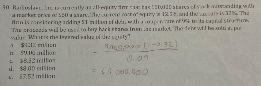 30. Radioslave, Inc. is currently an all-equity firm that has 150,000 shares of stock outstanding with
a market price of $60 a share. The current cost of equity is 12.5% and the tax rate is 32%. The
firm is considering adding $1 million of debt with a coupon rate of 9% to its capital structure.
The proceeds will be used to buy back shares from the market. The debt will be sold at par
value. What is the levered value of the equity?
a.
9,000,000 (1-0.32)
$9.32 million
b. $9.00 million
C. $8.32 million
d. $8.00 million
e. $7.52 million
=
0.09
= 68,000,000