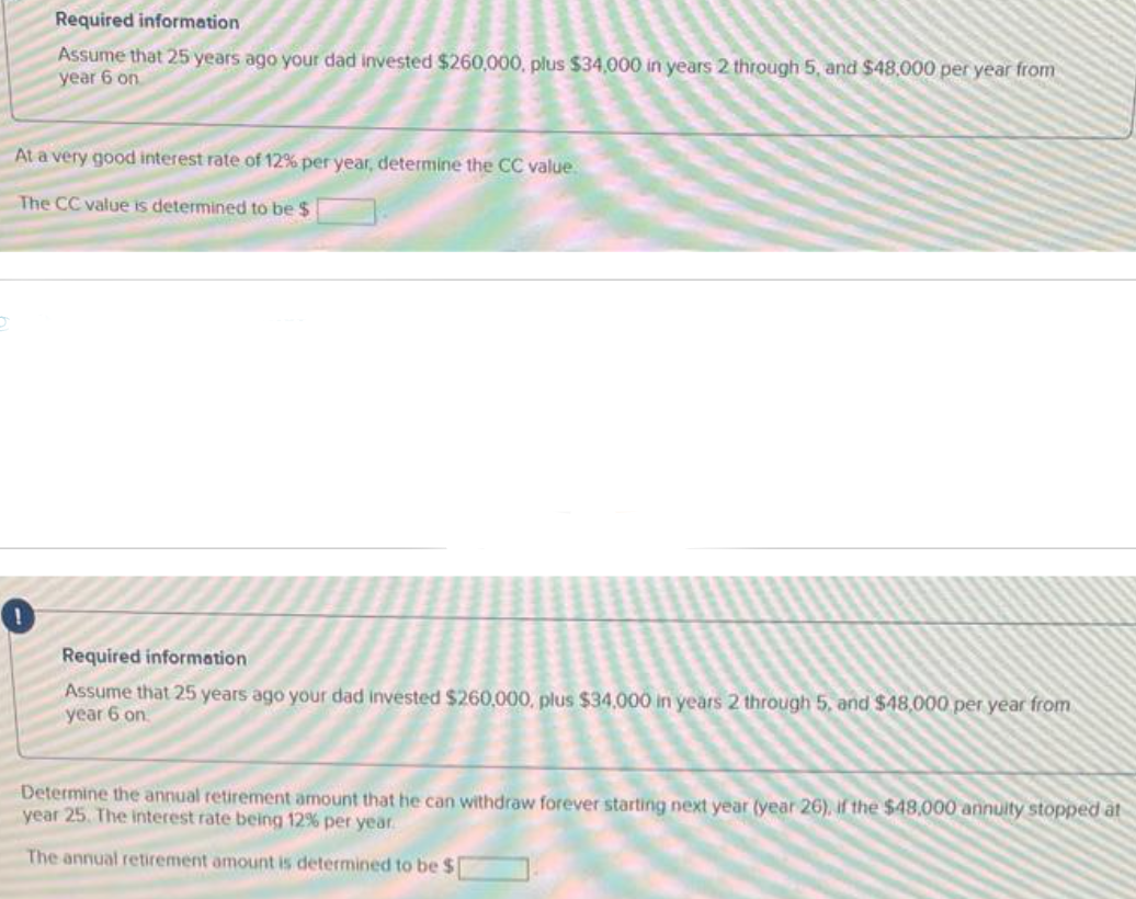 Required information
Assume that 25 years ago your dad invested $260,000, plus $34,000 in years 2 through 5, and $48,000 per year from
year 6 on
At a very good interest rate of 12% per year, determine the CC value.
The CC value is determined to be $
Required information
Assume that 25 years ago your dad invested $260,000, plus $34,000 in years 2 through 5, and $48,000 per year from
year 6 on
Determine the annual retirement amount that he can withdraw forever starting next year (year 26), if the $48,000 annuity stopped at
year 25. The interest rate being 12% per year.
The annual retirement amount is determined to be $