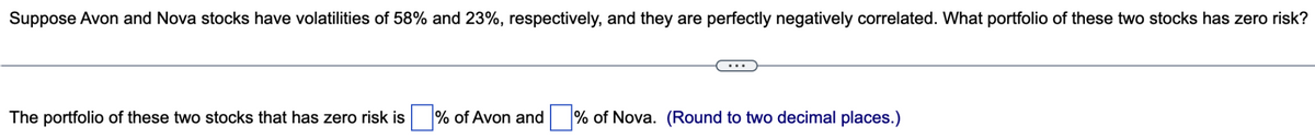 Suppose Avon and Nova stocks have volatilities of 58% and 23%, respectively, and they are perfectly negatively correlated. What portfolio of these two stocks has zero risk?
The portfolio of these two stocks that has zero risk is% of Avon and % of Nova. (Round to two decimal places.)