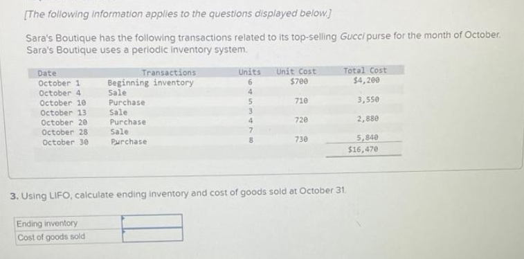 [The following information applies to the questions displayed below.]
Sara's Boutique has the following transactions related to its top-selling Gucci purse for the month of October.
Sara's Boutique uses a periodic inventory system.
Date
October 1
October 4
October 10
October 13
October 20
October 28
October 30
Transactions
Beginning inventory
Sale
Purchase
Sale
Ending inventory
Cost of goods sold
Purchase
Sale
Purchase
Units
6
4
5
3
4
478
Unit Cost
$700
710
720
730
Total Cost
$4,200
3,550
2,880
5,840
$16,470
3. Using LIFO, calculate ending inventory and cost of goods sold at October 31.